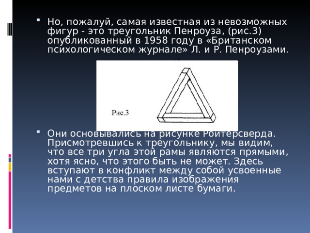 Но, пожалуй, самая известная из невозможных фигур - это треугольник Пенроуза, (рис.3) опубликованный в 1958 году в «Британском психологическом журнале» Л. и Р. Пенроузами.      Они основывались на рисунке Ройтерсверда. Присмотревшись к треугольнику, мы видим, что все три угла этой рамы являются прямыми, хотя ясно, что этого быть не может. Здесь вступают в конфликт между собой усвоенные нами с детства правила изображения предметов на плоском листе бумаги.     