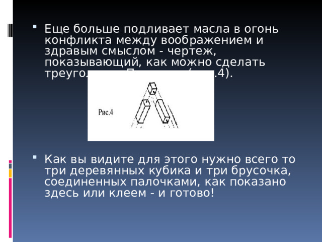 Еще больше подливает масла в огонь конфликта между воображением и здравым смыслом - чертеж, показывающий, как можно сделать треугольник Пенроуза (рис.4).      Как вы видите для этого нужно всего то три деревянных кубика и три брусочка, соединенных палочками, как показано здесь или клеем - и готово!    