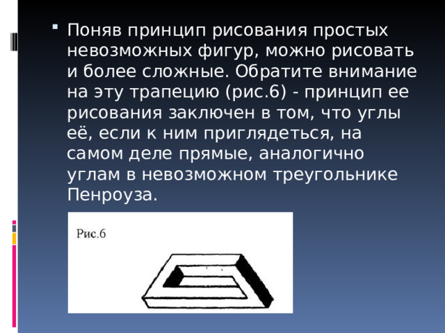 Поняв принцип рисования простых невозможных фигур, можно рисовать и более сложные. Обратите внимание на эту трапецию (рис.6) - принцип ее рисования заключен в том, что углы её, если к ним приглядеться, на самом деле прямые, аналогично углам в невозможном треугольнике Пенроуза.   