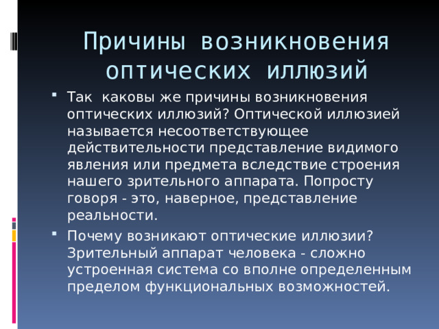 Причины возникновения оптических иллюзий Так каковы же причины возникновения оптических иллюзий? Оптической иллюзией называется несоответствующее действительности представление видимого явления или предмета вследствие строения нашего зрительного аппарата. Попросту говоря - это, наверное, представление реальности. Почему возникают оптические иллюзии? Зрительный аппарат человека - сложно устроенная система со вполне определенным пределом функциональных возможностей. 