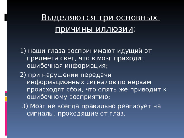  Выделяются три основных причины иллюзии : 1) наши глаза воспринимают идущий от предмета свет, что в мозг приходит ошибочная информация; 2) при нарушении передачи информационных сигналов по нервам происходят сбои, что опять же приводит к ошибочному восприятию;  3) Мозг не всегда правильно реагирует на сигналы, проходящие от глаз. 