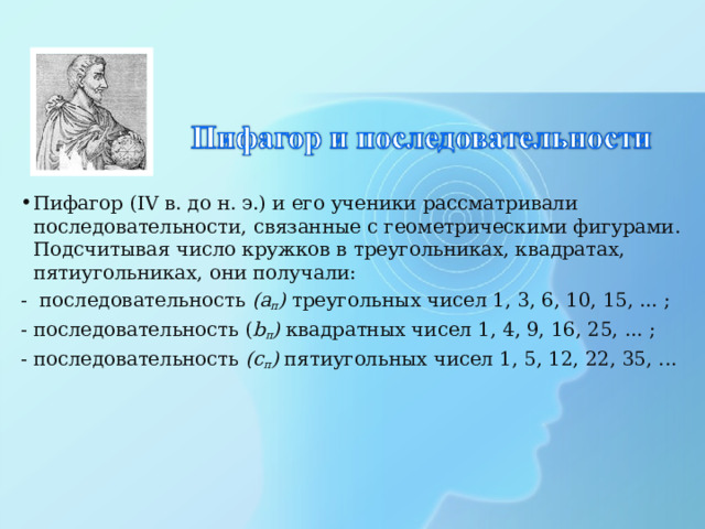 Пифагор (IV в. до н. э.) и его ученики рассматривали последовательности, связанные с геометрическими фигурами. Подсчитывая число кружков в треугольниках, квадратах, пятиугольниках, они получали: - последовательность (а п ) треугольных чисел 1, 3, 6, 10, 15, ... ; -  последовательность ( b п ) квадратных чисел  1, 4, 9, 16, 25, ... ; -  последовательность (с п ) пятиугольных чисел  1, 5, 12, 22, 35, ... 