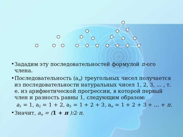 Зададим эту последовательностей формулой п- ого  члена. Последовательность (а п ) треугольных чисел получается из последовательности натуральных чисел 1, 2, 3, ... , т. е. из арифметической прогрессии, в которой первый член и разность равны 1, следующим образом:  а 1  = 1, а 2 = 1 + 2, а 3 = 1 + 2 + 3, а п = 1 + 2 + 3 + ... + п. Значит, а п = ( 1 + п ): 2 · п. 