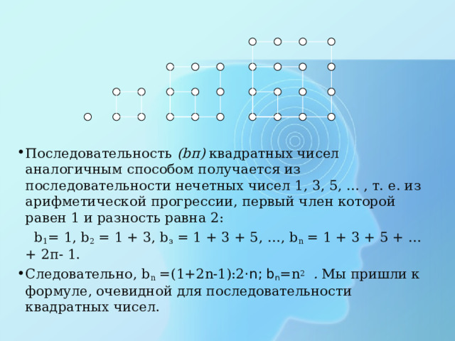Последовательность ( b п) квадратных чисел аналогичным способом получается из последовательности нечетных чисел 1, 3, 5, ... , т. е. из арифметической прогрессии, первый член которой равен 1 и разность равна 2:  b 1 = 1, b 2 = 1 + 3, b з = 1 + 3 + 5, …, b n = 1 + 3 + 5 + ... + 2п- 1. Следовательно, b n = (1+2n-1):2 ·n; b n =n 2  . Мы пришли к формуле, очевидной для последовательности квадратных чисел. 