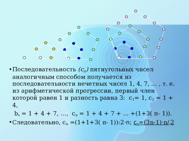 Последовательность ( c п ) пятиугольных чисел аналогичным способом получается из последовательности нечетных чисел 1, 4, 7, ... , т. е. из арифметической прогрессии, первый член которой равен 1 и разность равна 3: с 1 = 1, с 2 = 1 + 4,  b з = 1 + 4 + 7, …, с n = 1 + 4 + 7 + ... +(1+3( п- 1)). Следовательно, с n = ( 1+1+3( п- 1)) :2 ·n; с n = (3 n -1) · n /  2 