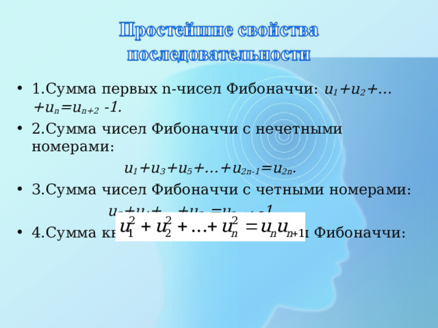 1.Сумма первых n -чисел Фибоначчи: u 1 + u 2 +…+ u n = u n +2 -1. 2.Сумма чисел Фибоначчи с нечетными номерами:  u 1 + u 3 + u 5 +…+ u 2 n -1 = u 2 n . 3.Сумма чисел Фибоначчи с четными номерами:  u 2 + u 4 +…+ u 2 n = u 2 n +1 -1.  4.Сумма квадратов первых n -чисел Фибоначчи: 