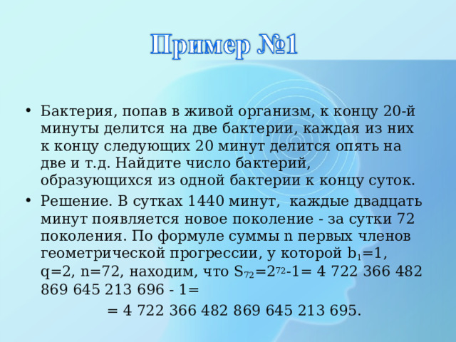 Бактерия, попав в живой организм, к концу 20-й минуты делится на две бактерии, каждая из них к концу следующих 20 минут делится опять на две и т.д. Найдите число бактерий, образующихся из одной бактерии к концу суток. Решение. В сутках 1440 минут, каждые двадцать минут появляется новое поколение - за сутки 72 поколения. По формуле суммы n первых членов геометрической прогрессии, у которой b 1 =1, q=2, n=72, находим, что S 72 =2 72 -1= 4 722 366 482 869 645 213 696 - 1=  = 4 722 366 482 869 645 213 695. 