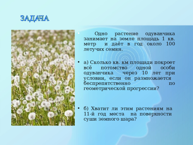  Одно растение одуванчика занимает на земле площадь 1 кв. метр и даёт в год около 100 летучих семян. а) Сколько кв. км площади покроет всё потомство одной особи одуванчика через 10 лет при условии, если он размножается беспрепятственно по геометрической прогрессии?   б) Хватит ли этим растениям на 11-й год места на поверхности суши земного шара? 