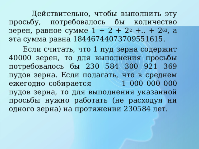  Действительно, чтобы выполнить эту просьбу, потребовалось бы количество зерен, равное сумме 1 + 2 + 2 2 +.. + 2 63 , а эта сумма равна 18446744073709551615.  Если считать, что 1 пуд зерна содержит 40000 зерен, то для выполнения просьбы потребовалось бы 230 584 300 921 369 пудов зерна. Если полагать, что в среднем ежегодно собирается 1 000 000 000 пудов зерна, то для выполнения указанной просьбы нужно работать (не расходуя ни одного зерна) на протяжении 230584 лет. 