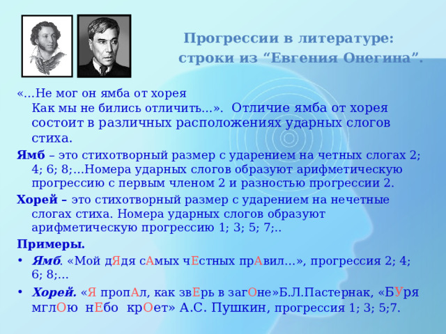  Прогрессии в литературе:  строки из “Евгения Онегина”. «…Не мог он ямба от хорея  Как мы не бились отличить…».  Отличие ямба от хорея состоит в различных расположениях ударных слогов стиха. Ямб – это стихотворный размер с ударением на четных слогах 2; 4; 6; 8;…Номера ударных слогов образуют арифметическую прогрессию с первым членом 2 и разностью прогрессии 2. Хорей – это стихотворный размер с ударением на нечетные слогах стиха. Номера ударных слогов образуют арифметическую прогрессию 1; 3; 5; 7;.. Примеры. Ямб . «Мой д Я дя с А мых ч Е стных пр А вил…», прогрессия 2; 4; 6; 8;… Хорей.  « Я проп А л, как зв Е рь в заг О не»Б.Л.Пастернак, « Б У ря  мгл О ю  н Е бо  кр О ет» А.С. Пушкин,  прогрессия 1; 3; 5;7. 