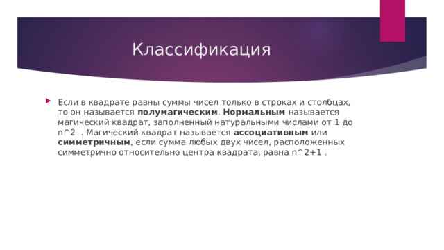 Классификация Если в квадрате равны суммы чисел только в строках и столбцах, то он называется полумагическим . Нормальным называется магический квадрат, заполненный натуральными числами от 1 до n^2 . Магический квадрат называется ассоциативным или симметричным , если сумма любых двух чисел, расположенных симметрично относительно центра квадрата, равна n^2+1 . 