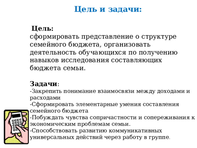 Цель и задачи:  Цель: сформировать представление о структуре семейного бюджета, организовать деятельность обучающихся по получению навыков исследования составляющих бюджета семьи.   Задачи : -Закрепить понимание взаимосвязи между доходами и расходами -Сформировать элементарные умения составления семейного бюджета -Побуждать чувства сопричастности и сопереживания к экономическим проблемам семьи. -Способствовать развитию коммуникативных универсальных действий через работу в группе .   