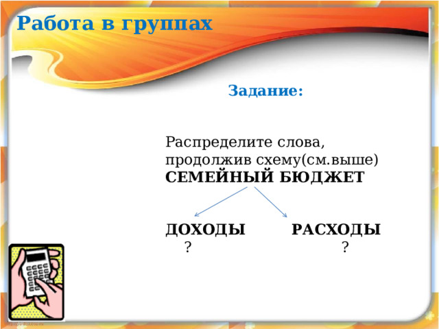 Работа в группах Задание: Распределите слова, продолжив схему(см.выше) СЕМЕЙНЫЙ БЮДЖЕТ      ДОХОДЫ РАСХОДЫ  ? ?  