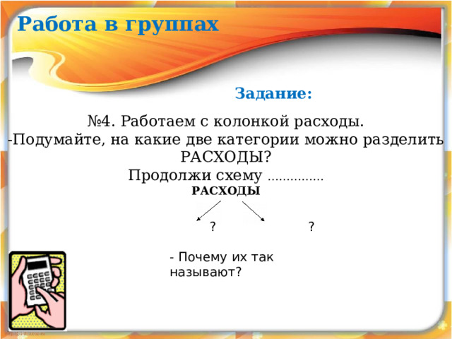 Работа в группах Задание: № 4. Работаем с колонкой расходы. -Подумайте, на какие две категории можно разделить РАСХОДЫ? Продолжи схему …………… РАСХОДЫ  ? ? - Почему их так называют? 