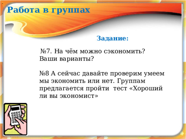 - Работа в группах Задание:  № 7. На чём можно сэкономить? Ваши варианты?   № 8 А сейчас давайте проверим умеем мы экономить или нет. Группам предлагается пройти тест «Хороший ли вы экономист» 