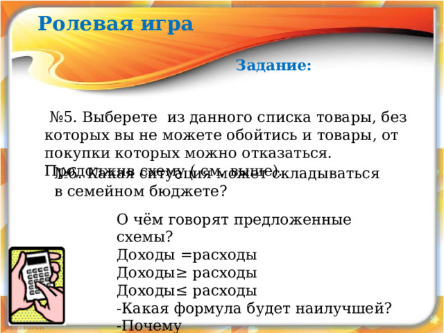 Ролевая игра Задание: № 5. Выберете из данного списка товары, без которых вы не можете обойтись и товары, от покупки которых можно отказаться. Продолжив схему ( см. выше). № 6. Какая ситуация может складываться в семейном бюджете? О чём говорят предложенные схемы? Доходы =расходы Доходы≥ расходы Доходы≤ расходы -Какая формула будет наилучшей? -Почему 