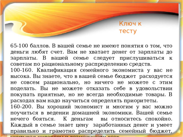 Ключ к тесту 65-100 баллов. В вашей семье не имеют понятия о том, что деньги любят счет. Вам не хватает денег от зарплаты до зарплаты. В вашей семье следует прислушиваться к советам по рациональному распределению средств. 100-160. Квалификация семейного экономиста у вас не высока. Вы знаете, что в вашей семье бюджет расходуется не совсем рационально, но ничего не можете с этим поделать. Вы не можете отказать себе в удовольствии покупать приятные, но не всегда необходимые товары. В расходах вам надо научиться определять приоритеты. 160-200. Вы хороший экономист и многим у вас можно поучиться в ведении домашней экономики. Вашей семье нечего бояться. К деньгам вы относитесь спокойно. Каждый в семье знает цену заработанных денег и умеет правильно и грамотно распределить семейный бюджет, учитывая интересы и возможности всех. 