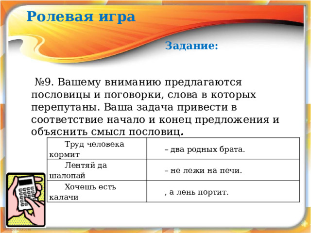 Ролевая игра Задание: № 9.  Вашему вниманию предлагаются пословицы и поговорки, слова в которых перепутаны. Ваша задача привести в соответствие начало и конец предложения и объяснить смысл пословиц .  Труд человека кормит Лентяй да шалопай – два родных брата. Хочешь есть калачи – не лежи на печи. , а лень портит. 