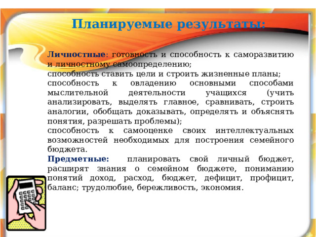 Планируемые результаты:   Личностные : готовность и способность к саморазвитию и личностному самоопределению; способность ставить цели и строить жизненные планы; способность к овладению основными способами мыслительной деятельности учащихся (учить анализировать, выделять главное, сравнивать, строить аналогии, обобщать доказывать, определять и объяснять понятия, разрешать проблемы); способность к самооценке своих интеллектуальных возможностей необходимых для построения семейного бюджета. Предметные:  планировать свой личный бюджет, расширят знания о семейном бюджете, пониманию понятий доход, расход, бюджет, дефицит, профицит, баланс; трудолюбие, бережливость, экономия. 