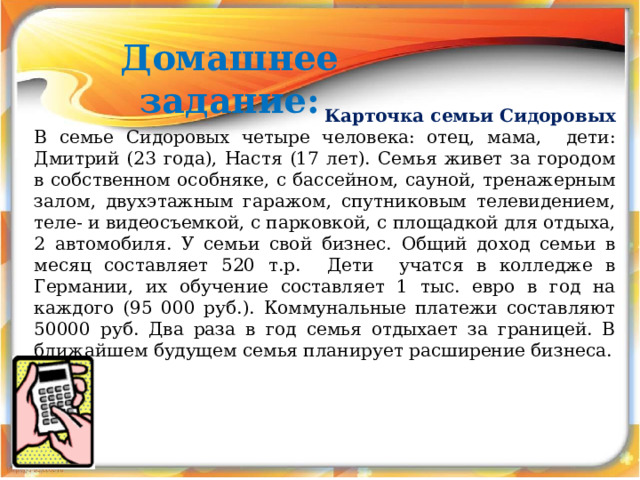 Домашнее задание:  Карточка семьи Сидоровых В семье Сидоровых четыре человека: отец, мама, дети: Дмитрий (23 года), Настя (17 лет). Семья живет за городом в собственном особняке, с бассейном, сауной, тренажерным залом, двухэтажным гаражом, спутниковым телевидением, теле- и видеосъемкой, с парковкой, с площадкой для отдыха, 2 автомобиля. У семьи свой бизнес. Общий доход семьи в месяц составляет 520 т.р. Дети учатся в колледже в Германии, их обучение составляет 1 тыс. евро в год на каждого (95 000 руб.). Коммунальные платежи составляют 50000 руб. Два раза в год семья отдыхает за границей. В ближайшем будущем семья планирует расширение бизнеса. 