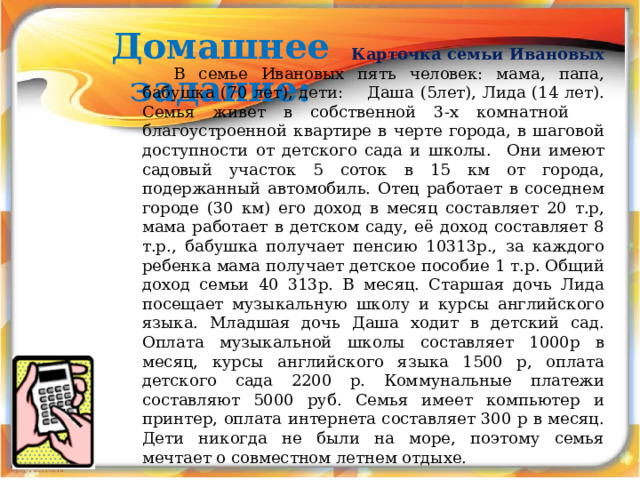 Домашнее задание: Карточка семьи Ивановых В семье Ивановых пять человек: мама, папа, бабушка (70 лет), дети: Даша (5лет), Лида (14 лет). Семья живет в собственной 3-х комнатной благоустроенной квартире в черте города, в шаговой доступности от детского сада и школы. Они имеют садовый участок 5 соток в 15 км от города, подержанный автомобиль. Отец работает в соседнем городе (30 км) его доход в месяц составляет 20 т.р, мама работает в детском саду, её доход составляет 8 т.р., бабушка получает пенсию 10313р., за каждого ребенка мама получает детское пособие 1 т.р. Общий доход семьи 40 313р. В месяц. Старшая дочь Лида посещает музыкальную школу и курсы английского языка. Младшая дочь Даша ходит в детский сад. Оплата музыкальной школы составляет 1000р в месяц, курсы английского языка 1500 р, оплата детского сада 2200 р. Коммунальные платежи составляют 5000 руб. Семья имеет компьютер и принтер, оплата интернета составляет 300 р в месяц. Дети никогда не были на море, поэтому семья мечтает о совместном летнем отдыхе.  
