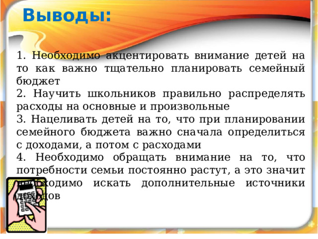 Выводы:  1. Необходимо акцентировать внимание детей на то как важно тщательно планировать семейный бюджет 2. Научить школьников правильно распределять расходы на основные и произвольные 3. Нацеливать детей на то, что при планировании семейного бюджета важно сначала определиться с доходами, а потом с расходами 4. Необходимо обращать внимание на то, что потребности семьи постоянно растут, а это значит необходимо искать дополнительные источники доходов 