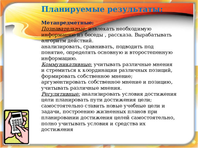 Планируемые результаты: Метапредметные: Познавательные: извлекать необходимую информацию из беседы , рассказа. Вырабатывать алгоритм действий. анализировать, сравнивать, подводить под понятие, определять основную и второстепенную информацию.  Коммуникативные: учитывать различные мнения и стремиться к координации различных позиций, формировать собственное мнение; аргументировать собственное мнение и позицию, учитывать различные мнения. Регулятивные: анализировать условия достижения цели планировать пути достижения цели; самостоятельно ставить новые учебные цели и задачи, построению жизненных планов при планировании достижения целей самостоятельно, полно учитывать условия и средства их достижения 