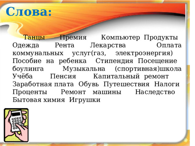 Слова:  Танцы Премия Компьютер Продукты Одежда Рента Лекарства Оплата коммунальных услуг(газ, электроэнергия) Пособие на ребенка Стипендия Посещение боулинга Музыкальна (спортивная)школа Учёба Пенсия Капитальный ремонт Заработная плата Обувь Путешествия Налоги Проценты Ремонт машины Наследство Бытовая химия Игрушки   