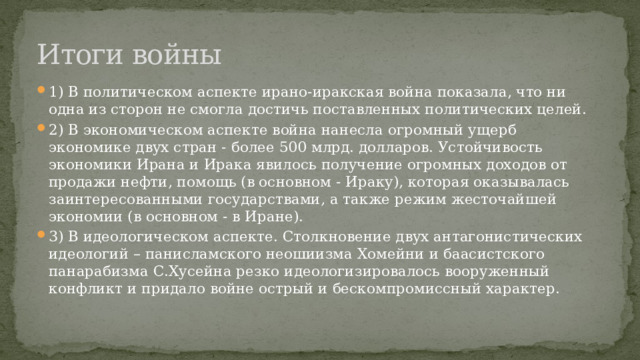 Итоги войны 1) В политическом аспекте ирано-иракская война показала, что ни одна из сторон не смогла достичь поставленных политических целей. 2) В экономическом аспекте война нанесла огромный ущерб экономике двух стран - более 500 млрд. долларов. Устойчивость экономики Ирана и Ирака явилось получение огромных доходов от продажи нефти, помощь (в основном - Ираку), которая оказывалась заинтересованными государствами, а также режим жесточайшей экономии (в основном - в Иране). 3) В идеологическом аспекте. Столкновение двух антагонистических идеологий – панисламского неошиизма Хомейни и баасистского панарабизма С.Хусейна резко идеологизировалось вооруженный конфликт и придало войне острый и бескомпромиссный характер. 