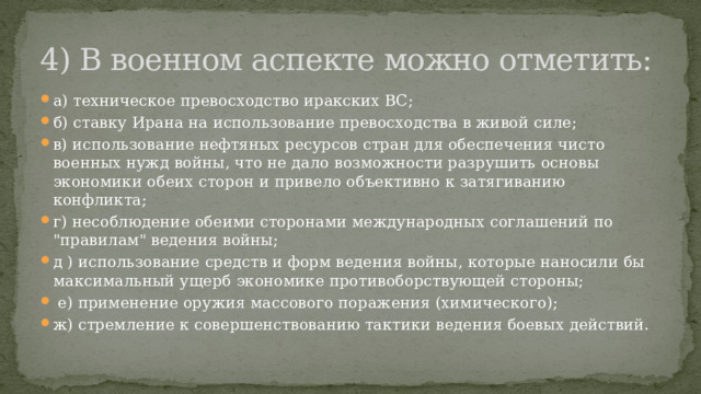 4) В военном аспекте можно отметить: а) техническое превосходство иракских ВС; б) ставку Ирана на использование превосходства в живой силе; в) использование нефтяных ресурсов стран для обеспечения чисто военных нужд войны, что не дало возможности разрушить основы экономики обеих сторон и привело объективно к затягиванию конфликта; г) несоблюдение обеими сторонами международных соглашений по 