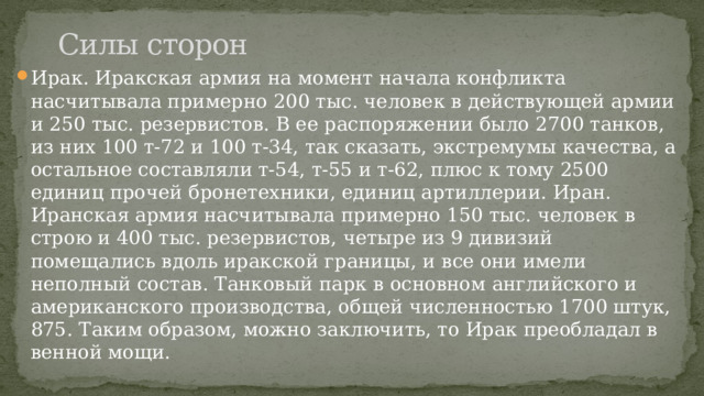 Силы сторон Ирак. Иракская армия на момент начала конфликта насчитывала примерно 200 тыс. человек в действующей армии и 250 тыс. резервистов. В ее распоряжении было 2700 танков, из них 100 т-72 и 100 т-34, так сказать, экстремумы качества, а остальное составляли т-54, т-55 и т-62, плюс к тому 2500 единиц прочей бронетехники, единиц артиллерии. Иран. Иранская армия насчитывала примерно 150 тыс. человек в строю и 400 тыс. резервистов, четыре из 9 дивизий помещались вдоль иракской границы, и все они имели неполный состав. Танковый парк в основном английского и американского производства, общей численностью 1700 штук, 875. Таким образом, можно заключить, то Ирак преобладал в венной мощи. 