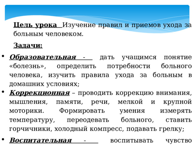 Цель урока Изучение правил и приемов ухода за больным человеком. Задачи: Образовательная - дать учащимся понятие «болезнь», определить потребности больного человека, изучить правила ухода за больным в домашних условиях; Коррекционная – проводить коррекцию внимания, мышления, памяти, речи, мелкой и крупной моторики. Формировать умения измерять температуру, переодевать больного, ставить горчичники, холодный компресс, подавать грелку; Воспитательная - воспитывать чувство милосердия, уважение к окружающим, умение работать в группе; 
