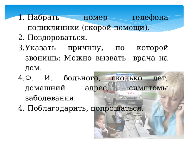 Набрать номер телефона поликлиники (скорой помощи).  Поздороваться. Указать причину, по которой звонишь: Можно вызвать врача на дом. Ф. И. больного, сколько лет, домашний адрес, симптомы заболевания. Поблагодарить, попрощаться.   