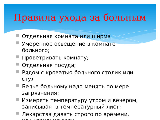 Правила ухода за больным Отдельная комната или ширма Умеренное освещение в комнате больного; Проветривать комнату; Отдельная посуда; Рядом с кроватью больного столик или стул Белье больному надо менять по мере загрязнения; Измерять температуру утром и вечером, записывая в температурный лист; Лекарства давать строго по времени, как назначил врач 