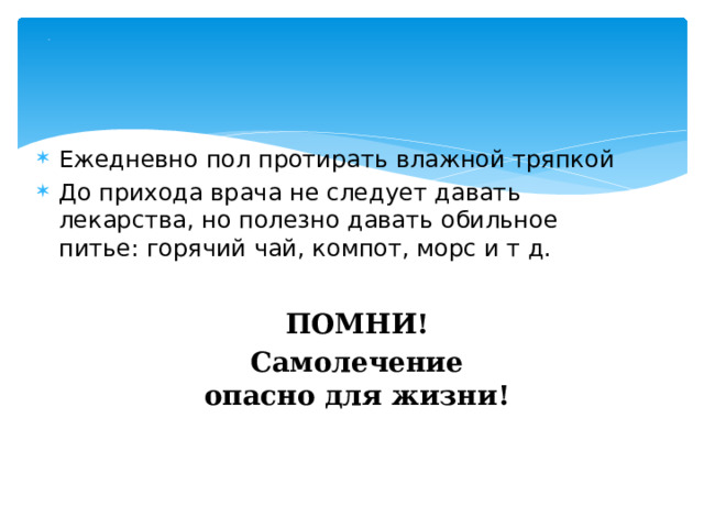 . Ежедневно пол протирать влажной тряпкой До прихода врача не следует давать лекарства, но полезно давать обильное питье: горячий чай, компот, морс и т д.  ПОМНИ! Самолечение опасно для жизни! 