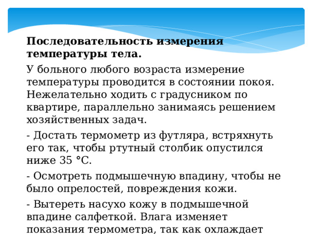 Последовательность измерения температуры тела. У больного любого возраста измерение температуры проводится в состоянии покоя. Нежелательно ходить с градусником по квартире, параллельно занимаясь решением хозяйственных задач. - Достать термометр из футляра, встряхнуть его так, чтобы ртутный столбик опустился ниже 35  ° С. - Осмотреть подмышечную впадину, чтобы не было опрелостей, повреждения кожи. - Вытереть насухо кожу в подмышечной впадине салфеткой. Влага изменяет показания термометра, так как охлаждает ртуть. 