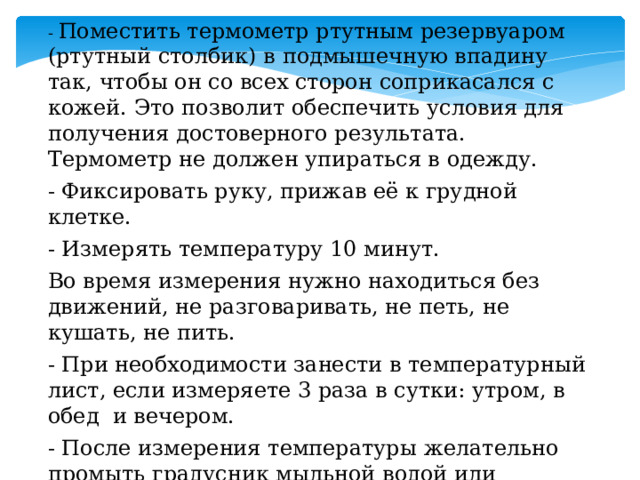 - Поместить термометр ртутным резервуаром (ртутный столбик) в подмышечную впадину так, чтобы он со всех сторон соприкасался с кожей. Это позволит обеспечить условия для получения достоверного результата. Термометр не должен упираться в одежду. - Фиксировать руку, прижав её к грудной клетке. - Измерять температуру 10 минут. Во время измерения нужно находиться без движений, не разговаривать, не петь, не кушать, не пить. - При необходимости занести в температурный лист, если измеряете 3 раза в сутки: утром, в обед и вечером. - После измерения температуры желательно промыть градусник мыльной водой или протереть спиртовой салфеткой, вытереть насухо.   