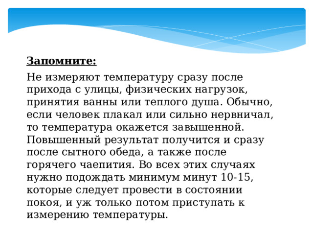 Запомните: Не измеряют температуру сразу после прихода с улицы, физических нагрузок, принятия ванны или теплого душа. Обычно, если человек плакал или сильно нервничал, то температура окажется завышенной. Повышенный результат получится и сразу после сытного обеда, а также после горячего чаепития. Во всех этих случаях нужно подождать минимум минут 10-15, которые следует провести в состоянии покоя, и уж только потом приступать к измерению температуры. 