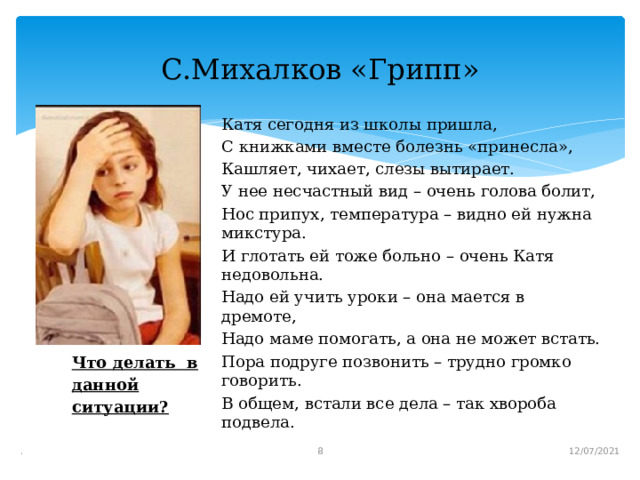 Что делать в данной ситуации? С.Михалков «Грипп» Катя сегодня из школы пришла, С книжками вместе болезнь «принесла», Кашляет, чихает, слезы вытирает. У нее несчастный вид – очень голова болит, Нос припух, температура – видно ей нужна микстура. И глотать ей тоже больно – очень Катя недовольна. Надо ей учить уроки – она мается в дремоте, Надо маме помогать, а она не может встать. Пора подруге позвонить – трудно громко говорить. В общем, встали все дела – так хвороба подвела.  12/07/2021 .  