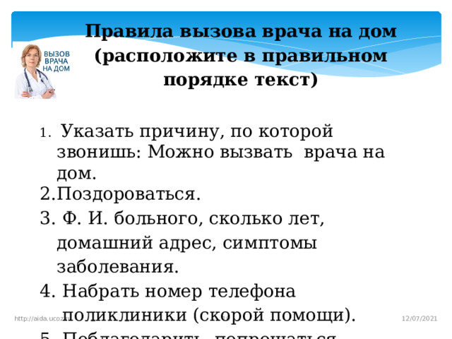 Правила вызова врача на дом (расположите в правильном порядке текст)   Указать причину, по которой звонишь: Можно вызвать врача на дом. Поздороваться.  Ф. И. больного, сколько лет, домашний адрес, симптомы заболевания. Набрать номер телефона поликлиники (скорой помощи). Поблагодарить, попрощаться.   12/07/2021 http://aida.ucoz.ru  