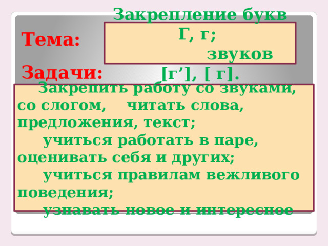 Тема: Закрепление букв Г, г;  звуков [г’], [ г]. Задачи:      Закрепить работу со звуками, со слогом, читать слова, предложения, текст;  учиться работать в паре, оценивать себя и других;  учиться правилам вежливого поведения;  узнавать новое и интересное   