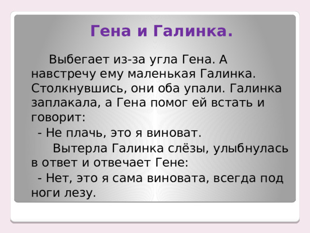  Гена и Галинка.  Выбегает из-за угла Гена. А навстречу ему маленькая Галинка. Столкнувшись, они оба упали. Галинка заплакала, а Гена помог ей встать и говорит:  - Не плачь, это я виноват.  Вытерла Галинка слёзы, улыбнулась в ответ и отвечает Гене:  - Нет, это я сама виновата, всегда под ноги лезу. 