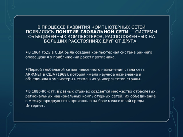 В процессе развития компьютерных сетей появилось понятие глобальной сети  — системы объединенных компьютеров, расположенных на больших расстояниях друг от друга. В 1964 году в США была создана компьютерная система раннего оповещения о приближении ракет противника. Первой глобальной сетью невоенного назначения стала сеть ARPANET в США (1969), которая имела научное назначение и объединяла компьютеры нескольких университетов страны. В 1980-90-х гг. в разных странах создается множество отраслевых, региональных национальных компьютерных сетей. Их объединение в международную сеть произошло на базе межсетевой среды Интернет. 