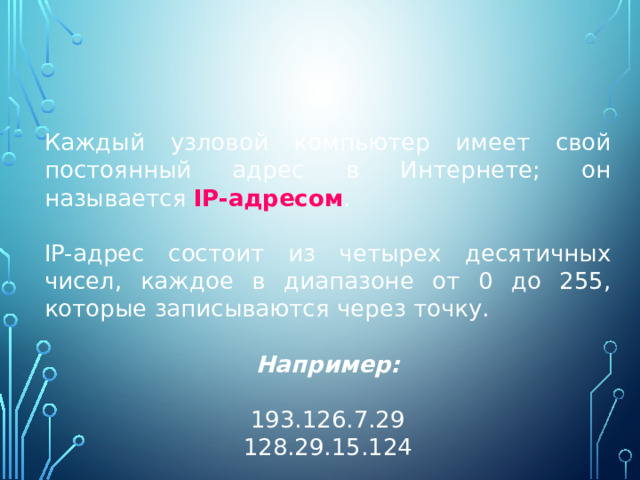 Каждый узловой компьютер имеет свой постоянный адрес в Интернете; он называется IP-адресом . IP-адрес состоит из четырех десятичных чисел, каждое в диапазоне от 0 до 255, которые записываются через точку. Например: 193.126.7.29 128.29.15.124 