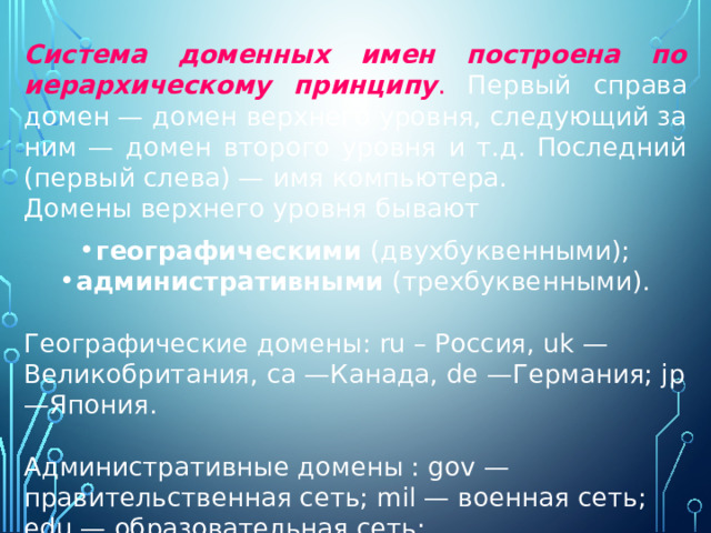 Система доменных имен построена по иерархическому принципу . Первый справа домен — домен верхнего уровня, следующий за ним — домен второго уровня и т.д. Последний (первый слева) — имя компьютера. Домены верхнего уровня бывают географическими (двухбуквенными); административными (трехбуквенными). Географические домены: ru – Россия, uk —Великобритания, са —Канада, de —Германия; jp —Япония. Административные домены : gov — правительственная сеть; mil — военная сеть; edu — образовательная сеть; com — коммерческая сеть. 