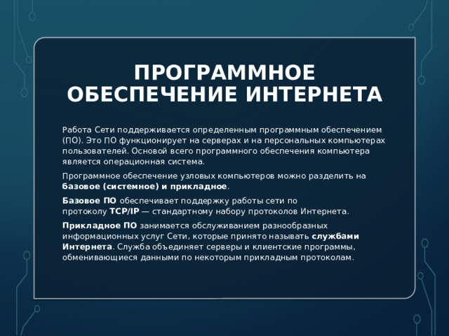 Программное обеспечение Интернета Работа Сети поддерживается определенным программным обеспечением (ПО). Это ПО функционирует на серверах и на персональных компьютерах пользователей. Основой всего программного обеспечения компьютера является операционная система.  Программное обеспечение узловых компьютеров можно разделить на базовое (системное) и прикладное .  Базовое ПО  обеспечивает поддержку работы сети по протоколу  TCP/IP  — стандартному набору протоколов Интернета.  Прикладное ПО  занимается обслуживанием разнообразных информационных услуг Сети, которые принято называть  службами Интернета . Служба объединяет серверы и клиентские программы, обменивающиеся данными по некоторым прикладным протоколам. 
