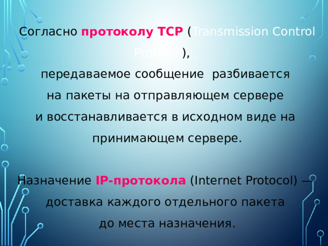 Согласно протоколу TCP ( Transmission Control Protocol ), передаваемое сообщение разбивается на пакеты на отправляющем сервере и восстанавливается в исходном виде на принимающем сервере. Назначение IP-протокола (Internet Protocol) — доставка каждого отдельного пакета до места назначения. 