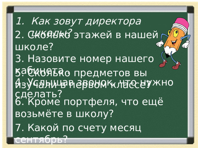 Как зовут директора школы? 2. Сколько этажей в нашей школе? 3. Назовите номер нашего кабинета.. 4. Услышав звонок, что нужно сделать? 5. Сколько предметов вы изучали в первом классе? 6. Кроме портфеля, что ещё возьмёте в школу? 7. Какой по счету месяц сентябрь? 