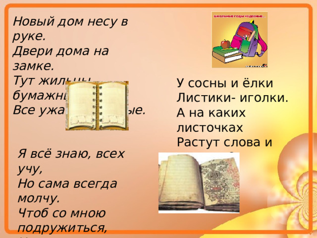 Новый дом несу в руке. Двери дома на замке. Тут жильцы бумажные, Все ужасно важные. У сосны и ёлки Листики- иголки. А на каких листочках Растут слова и строчки? Я всё знаю, всех учу, Но сама всегда молчу. Чтоб со мною подружиться, Надо грамоте учиться. 