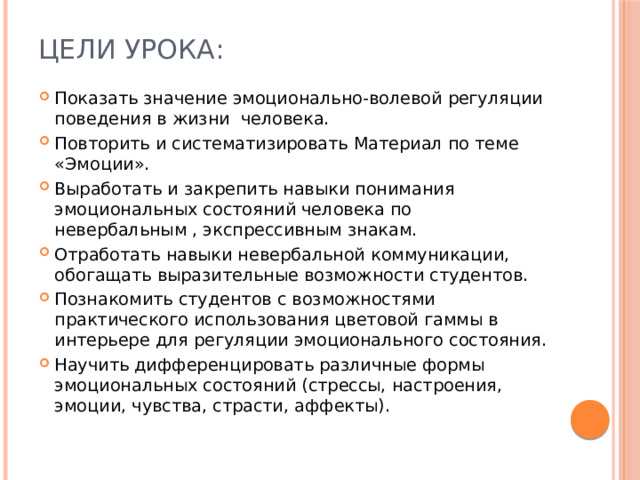 Цели урока:   Показать значение эмоционально-волевой регуляции поведения в жизни человека. Повторить и систематизировать Материал по теме «Эмоции». Выработать и закрепить навыки понимания эмоциональных состояний человека по невербальным , экспрессивным знакам. Отработать навыки невербальной коммуникации, обогащать выразительные возможности студентов. Познакомить студентов с возможностями практического использования цветовой гаммы в интерьере для регуляции эмоционального состояния. Научить дифференцировать различные формы эмоциональных состояний (стрессы, настроения, эмоции, чувства, страсти, аффекты). 